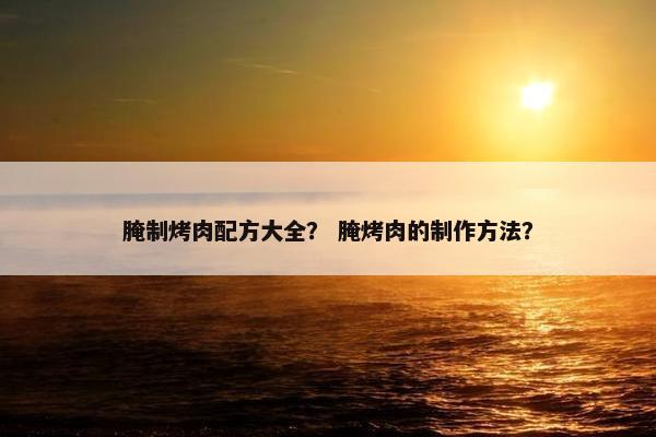 腌制烤肉配方大全？ 腌烤肉的制作方法？