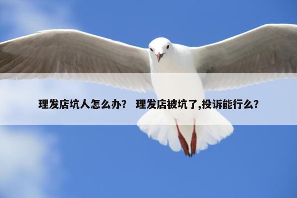 理发店坑人怎么办？ 理发店被坑了,投诉能行么？
