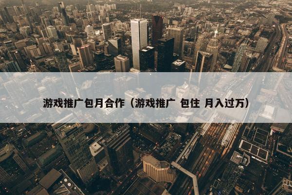 游戏推广包月合作（游戏推广 包住 月入过万）