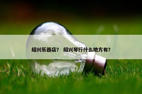 绍兴乐器店？ 绍兴琴行什么地方有？