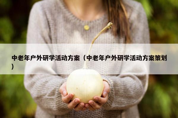中老年户外研学活动方案（中老年户外研学活动方案策划）