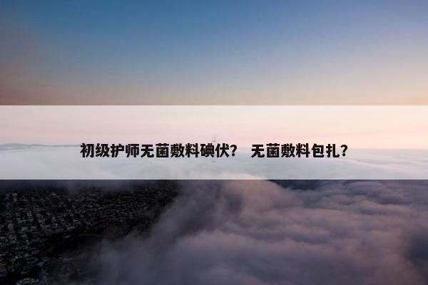 初级护师无菌敷料碘伏？ 无菌敷料包扎？
