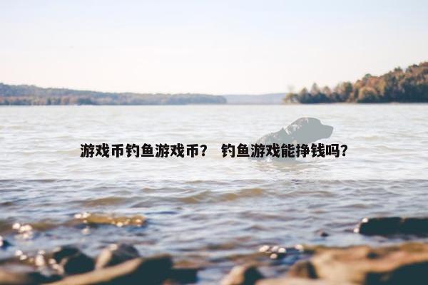 游戏币钓鱼游戏币？ 钓鱼游戏能挣钱吗？