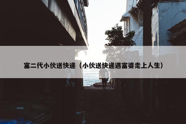 富二代小伙送快递（小伙送快递遇富婆走上人生）