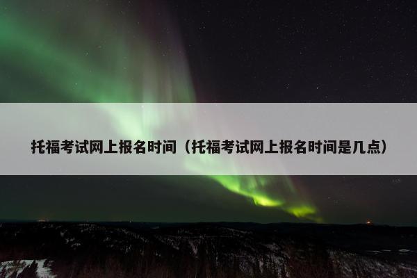 托福考试网上报名时间（托福考试网上报名时间是几点）