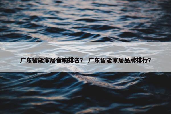 广东智能家居音响排名？ 广东智能家居品牌排行？