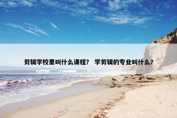 剪辑学校里叫什么课程？ 学剪辑的专业叫什么？