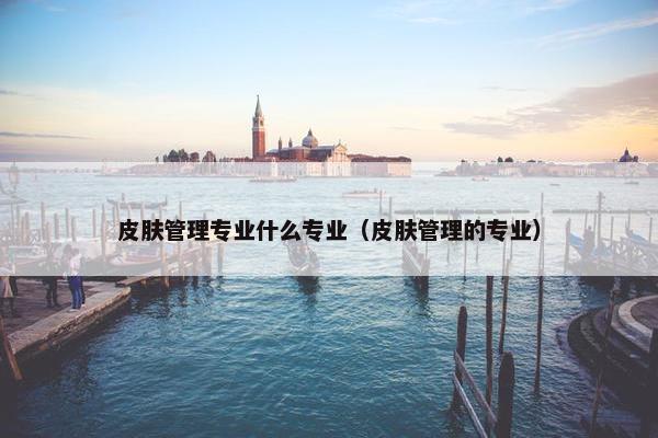 皮肤管理专业什么专业（皮肤管理的专业）