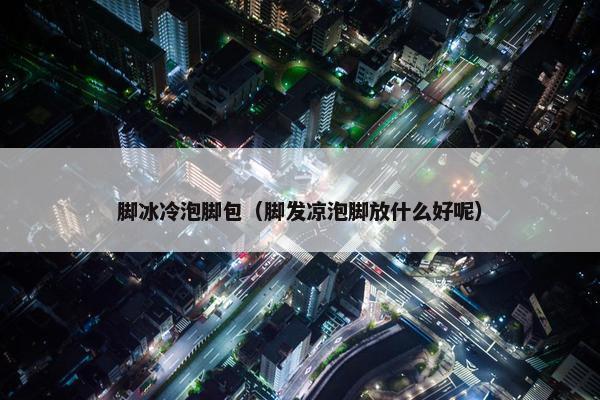 脚冰冷泡脚包（脚发凉泡脚放什么好呢）
