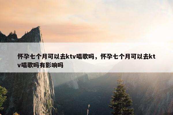 怀孕七个月可以去ktv唱歌吗，怀孕七个月可以去ktv唱歌吗有影响吗