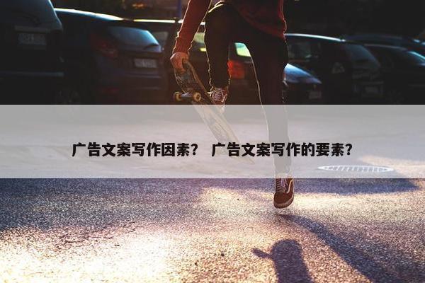 广告文案写作因素？ 广告文案写作的要素？