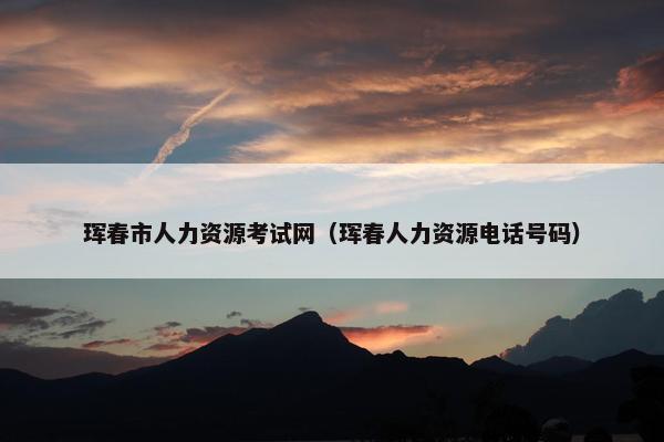 珲春市人力资源考试网（珲春人力资源电话号码）