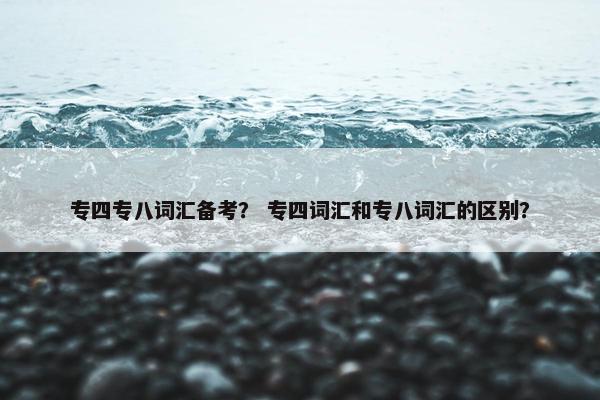 专四专八词汇备考？ 专四词汇和专八词汇的区别？