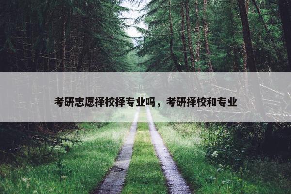 考研志愿择校择专业吗，考研择校和专业