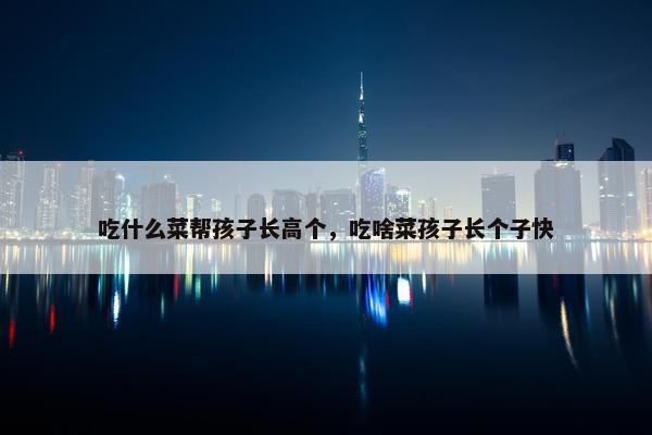 吃什么菜帮孩子长高个，吃啥菜孩子长个子快