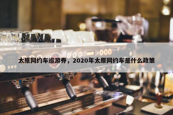 太原网约车巡游券，2020年太原网约车是什么政策