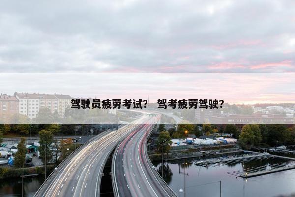驾驶员疲劳考试？ 驾考疲劳驾驶？
