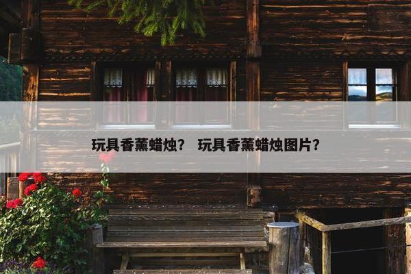 玩具香薰蜡烛？ 玩具香薰蜡烛图片？