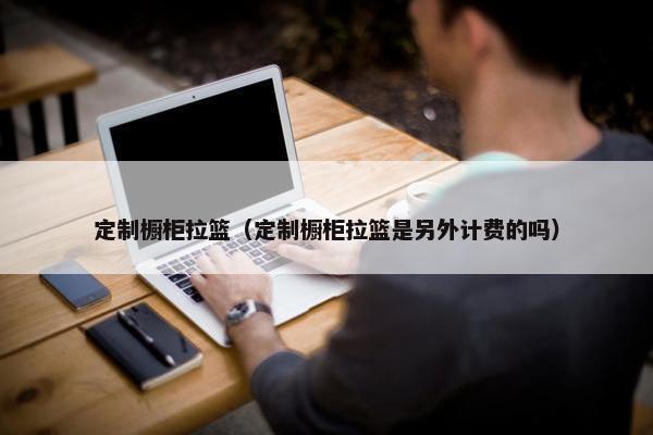 定制橱柜拉篮（定制橱柜拉篮是另外计费的吗）