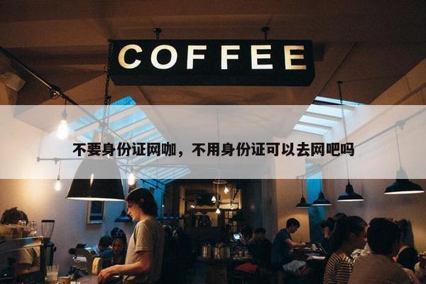 不要身份证网咖，不用身份证可以去网吧吗