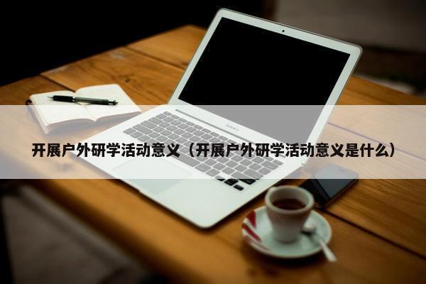 开展户外研学活动意义（开展户外研学活动意义是什么）