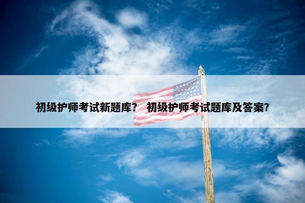 初级护师考试新题库？ 初级护师考试题库及答案？