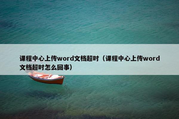 课程中心上传word文档超时（课程中心上传word文档超时怎么回事）