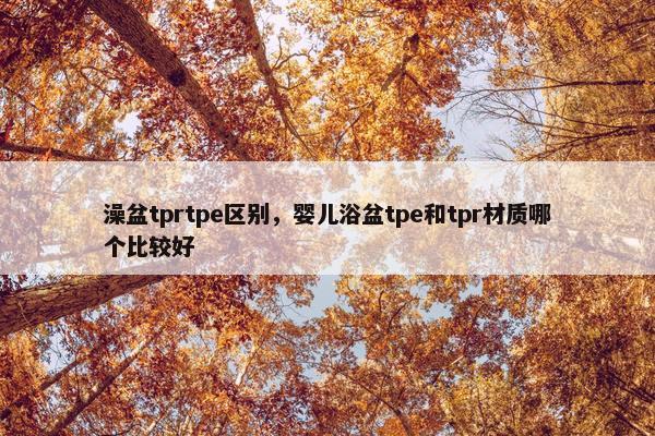 澡盆tprtpe区别，婴儿浴盆tpe和tpr材质哪个比较好