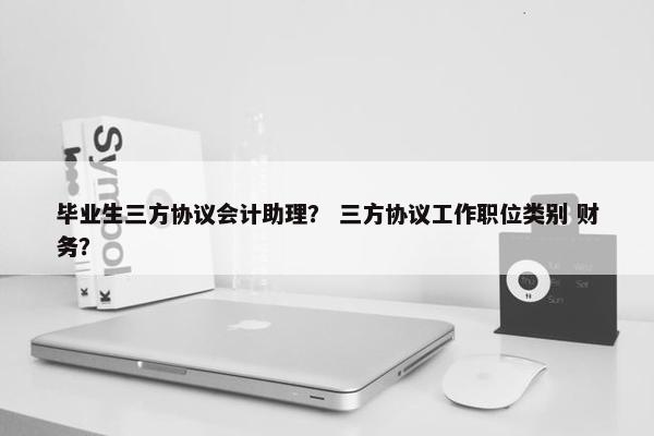 毕业生三方协议会计助理？ 三方协议工作职位类别 财务？
