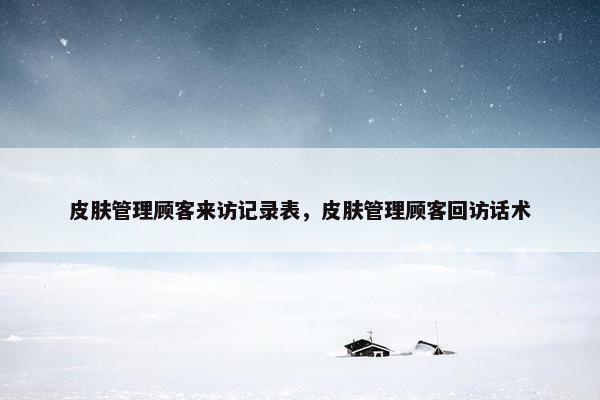 皮肤管理顾客来访记录表，皮肤管理顾客回访话术