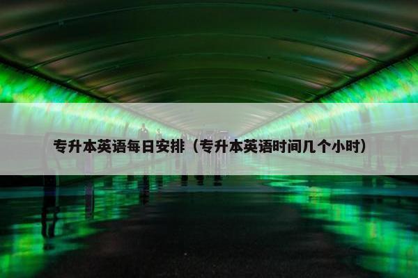 专升本英语每日安排（专升本英语时间几个小时）