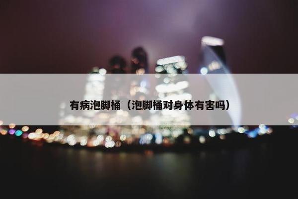 有病泡脚桶（泡脚桶对身体有害吗）