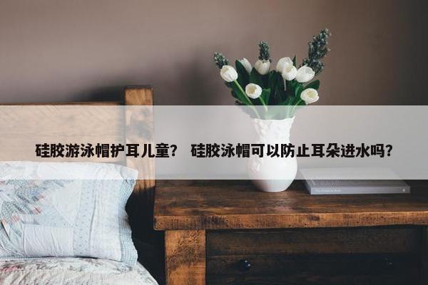 硅胶游泳帽护耳儿童？ 硅胶泳帽可以防止耳朵进水吗？