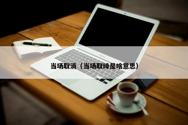 当场取消（当场取缔是啥意思）