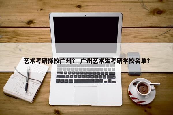 艺术考研择校广州？ 广州艺术生考研学校名单？