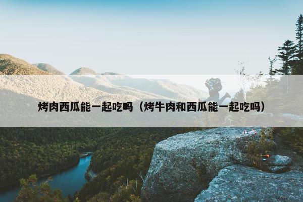 烤肉西瓜能一起吃吗（烤牛肉和西瓜能一起吃吗）