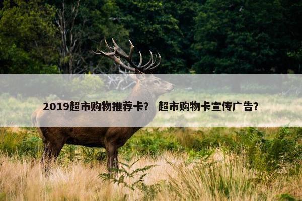 2019超市购物推荐卡？ 超市购物卡宣传广告？