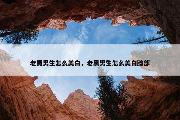 老黑男生怎么美白，老黑男生怎么美白脸部