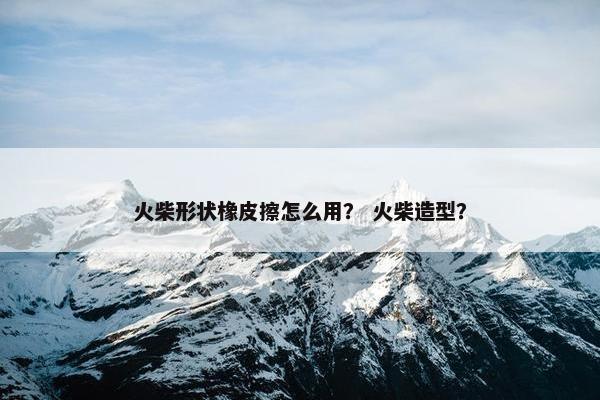 火柴形状橡皮擦怎么用？ 火柴造型？