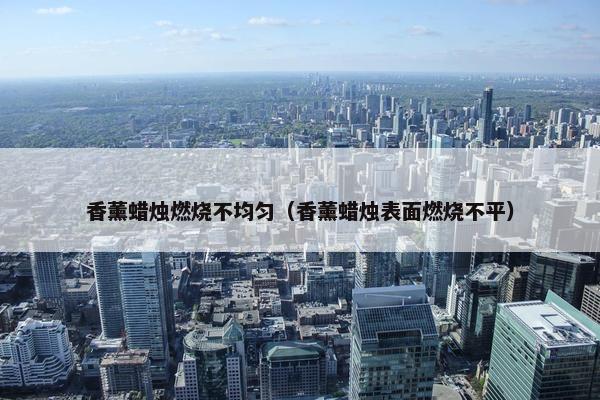 香薰蜡烛燃烧不均匀（香薰蜡烛表面燃烧不平）