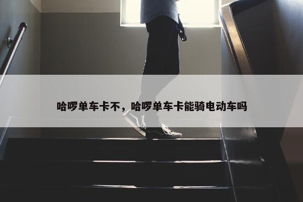 哈啰单车卡不，哈啰单车卡能骑电动车吗