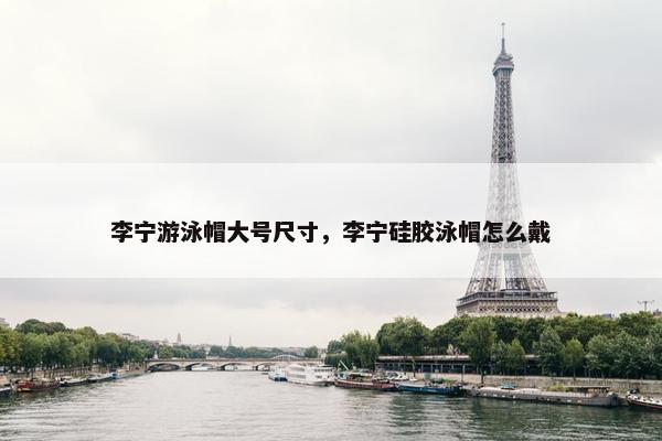 李宁游泳帽大号尺寸，李宁硅胶泳帽怎么戴