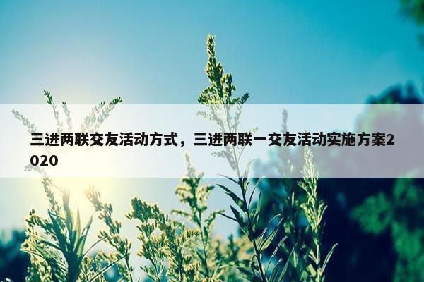 三进两联交友活动方式，三进两联一交友活动实施方案2020