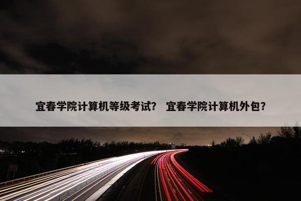 宜春学院计算机等级考试？ 宜春学院计算机外包？