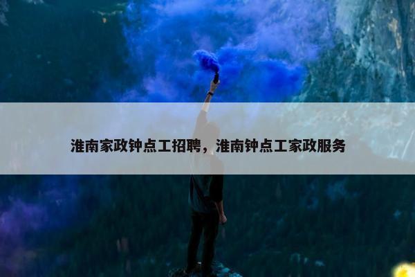 淮南家政钟点工招聘，淮南钟点工家政服务
