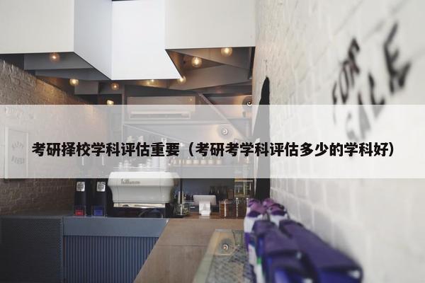 考研择校学科评估重要（考研考学科评估多少的学科好）