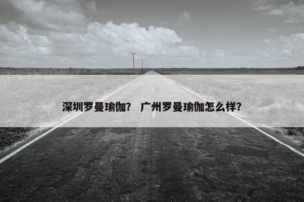 深圳罗曼瑜伽？ 广州罗曼瑜伽怎么样？