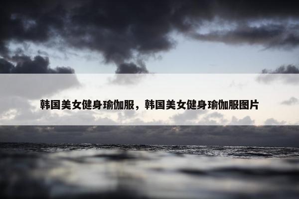 韩国美女健身瑜伽服，韩国美女健身瑜伽服图片