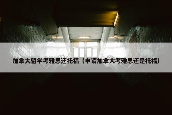 加拿大留学考雅思还托福（申请加拿大考雅思还是托福）