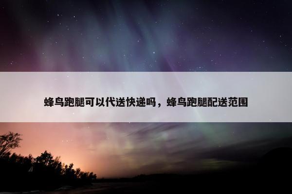 蜂鸟跑腿可以代送快递吗，蜂鸟跑腿配送范围